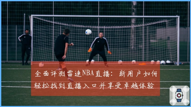 全面评测雷速NBA直播：新用户如何轻松找到直播入口并享受卓越体验