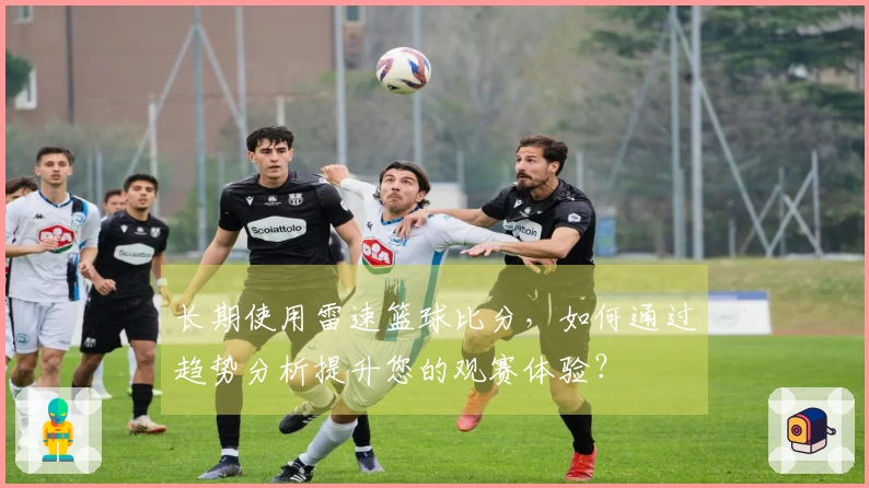长期使用雷速篮球比分，如何通过趋势分析提升您的观赛体验？